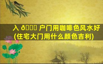 入 💐 户门用咖啡色风水好(住宅大门用什么颜色吉利)